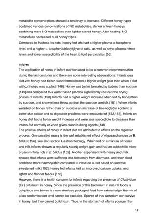 14
metabolite concentrations showed a tendency to increase. Different honey types
contained various concentrations of NO metabolites, darker or fresh honeys
containing more NO metabolites than light or stored honey. After heating, NO
metabolites decreased in all honey types.
Compared to fructose-fed rats, honey-fed rats had a higher plasma α-tocopherol
level, and a higher α-tocopherol/triacylglycerol ratio, as well as lower plasma nitrate
levels and lower susceptibility of the heart to lipid peroxidation [56].
Infants
The application of honey in infant nutrition used to be a common recommendation
during the last centuries and there are some interesting observations. Infants on a
diet with honey had better blood formation and a higher weight gain than when a diet
without honey was applied [148]. Honey was better tolerated by babies than sucrose
[149] and compared to a water based placebo significantly reduced the crying
phases of infants [150]. Infants had a higher weight increase when fed by honey than
by sucrose, and showed less throw up than the sucrose controls [151]. When infants
were fed on honey rather than on sucrose an increase of haemoglobin content, a
better skin colour and no digestion problems were encountered [152,153]. Infants on
honey diet had a better weight increase and were less susceptible to diseases than
infants fed normally or when given blood building agents [148].
The positive effects of honey in infant diet are attributed to effects on the digestion
process. One possible cause is the well established effect of oligosaccharides on B.
bifidus [154], see also section Gastroenterology. When fed on a mixture of honey
and milk infants showed a regularly steady weight gain and had an acidophilic micro-
organism flora rich in B. bifidus [155]. Another experiment with honey and milk
showed that infants were suffering less frequently from diarrhoea, and their blood
contained more haemoglobin compared to those on a diet based on sucrose
sweetened milk [152]. Honey fed infants had an improved calcium uptake, and
lighter and thinner faeces [156].
However, there is a health concern for infants regarding the presence of Clostridium
(Cl.) botulinum in honey. Since the presence of this bacterium in natural foods is
ubiquitous and honey is a non sterilized packaged food from natural origin the risk of
a low contamination level cannot be excluded. Spores of this bacterium can survive
in honey, but they cannot build toxin. Thus, in the stomach of infants younger than
 