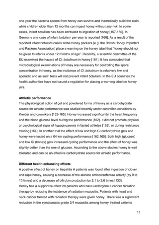 15
one year the bacteria spores from honey can survive and theoretically build the toxin,
while children older than 12 months can ingest honey without any risk. In some
cases, infant botulism has been attributed to ingestion of honey [157-160]. In
Germany one case of infant botulism per year is reported [160]. As a result of the
reported infant botulism cases some honey packers (e.g. the British Honey Importers
and Packers Association) place a warning on the honey label that “honey should not
be given to infants under 12 months of age”. Recently, a scientific committee of the
EU examined the hazard of Cl. botulinum in honey [161]. It has concluded that
microbiological examinations of honey are necessary for controlling the spore
concentration in honey, as the incidence of Cl. botulinum is relatively low and
sporadic and as such tests will not prevent infant botulism. In the EU countries the
health authorities have not issued a regulation for placing a warning label on honey
jars.
Athletic performance
The physiological action of gel and powdered forms of honey as a carbohydrate
source for athlete performance was studied recently under controlled conditions by
Kreider and coworkers [162-165]. Honey increased significantly the heart frequency
and the blood glucose level during the performance [162]. It did not promote physical
or psychological signs of hypoglycaemia in fasted athletes [163], or during resistance
training [164]. In another trial the effect of low and high GI carbohydrate gels and
honey were tested on a 64 km cycling performance [162,165]. Both high (glucose)
and low GI (honey) gels increased cycling performance and the effect of honey was
slightly better than the one of glucose. According to the above studies honey is well
tolerated and can be an effective carbohydrate source for athletic performance.
Different health enhancing effects
A positive effect of honey on hepatitis A patients was found after ingestion of clover
and rape honey, causing a decrease of the alanine aminotranferase activity (by 9 to
13 times) and a decrease of bilirubin production by 2.1 to 2.6 times [133].
Honey has a supportive effect on patients who have undergone a cancer radiation
therapy by reducing the incidence of radiation mucositis. Patients with head and
neck cancer treated with radiation therapy were given honey. There was a significant
reduction in the symptomatic grade 3/4 mucositis among honey-treated patients
 