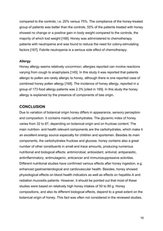 16
compared to the controls; i.e. 20% versus 75%. The compliance of the honey-treated
group of patients was better than the controls. 55% of the patients treated with honey
showed no change or a positive gain in body weight compared to the controls, the
majority of which lost weight [166]. Honey was administered to chemotherapy
patients with neutropenia and was found to reduce the need for colony-stimulating
factors [167]. Febrile neutropenia is a serious side effect of chemotherapy.
Allergy
Honey allergy seems relatively uncommon; allergies reported can involve reactions
varying from cough to anaphylaxis [145]. In this study it was reported that patients
allergic to pollen are rarely allergic to honey, although there is one reported case of
combined honey pollen allergy [168]. The incidence of honey allergy, reported in a
group of 173 food allergy patients was 2.3% [cited in 169]. In this study the honey
allergy is explained by the presence of components of bee origin.
CONCLUSION
Due to variation of botanical origin honey differs in appearance, sensory perception
and composition. It contains mainly carbohydrates. The glycemic index of honey
varies from 32 to 87, depending on botanical origin and on fructose content. The
main nutrition- and health relevant components are the carbohydrates, which make it
an excellent energy source especially for children and sportsmen. Besides its main
components, the carbohydrates fructose and glucose, honey contains also a great
number of other constituents in small and trace amounts, producing numerous
nutritional and biological effects: antimicrobial, antioxidant, antiviral, antiparasitic,
antiinflammatory, antimutagenic, anticancer and immunosuppressive activities.
Different nutritional studies have confirmed various effects after honey ingestion, e.g.
enhanced gastroenterological and cardiovascular health. Besides, honey showed
physiological effects on blood health indicators as well as effects on hepatitis A and
radiation mucositis patients. However, it should be pointed out that most of these
studies were based on relatively high honey intakes of 50 to 80 g. Honey
compositions, and also its different biological effects, depend to a great extent on the
botanical origin of honey. This fact was often not considered in the reviewed studies.
 