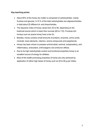 2
Key teaching points:
• About 95% of the honey dry matter is composed of carbohydrates, mainly
fructose and glucose. 5-10 % of the total carbohydrates are oligosaccharides,
in total about 25 different di- and trisaccharides.
• The Glycemic Index of honey varies from 32 to 85, depending on the
botanical source which is lower than sucrose (60 to 110). Fructose-rich
honeys such as acacia honey have a low GI.
• Besides, honey contains small amounts of proteins, enzymes, amino acids,
minerals, trace elements, vitamins, aroma compounds and polyphenols.
• Honey has been shown to possess antimicrobial, antiviral, antiparasitory, anti-
inflammatory, antioxidant, antimutagenic and antitumor effects.
• Due to its high carbohydrate content and functional properties honey is an
excellent source of energy for athletes.
• Most of the health promoting properties of honey are only achieved by
application of rather high doses of honey such as 50 to 80 g per intake.
 