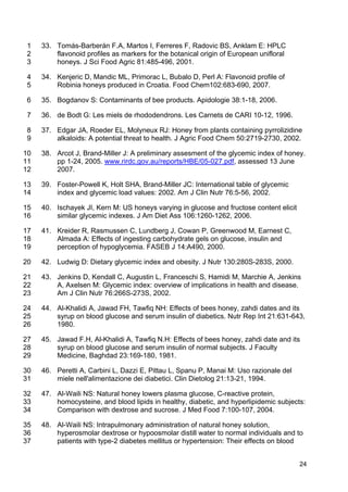 24
33. Tomás-Barberán F.A, Martos I, Ferreres F, Radovic BS, Anklam E: HPLC1
flavonoid profiles as markers for the botanical origin of European unifloral2
honeys. J Sci Food Agric 81:485-496, 2001.3
34. Kenjeric D, Mandic ML, Primorac L, Bubalo D, Perl A: Flavonoid profile of4
Robinia honeys produced in Croatia. Food Chem102:683-690, 2007.5
35. Bogdanov S: Contaminants of bee products. Apidologie 38:1-18, 2006.6
36. de Bodt G: Les miels de rhododendrons. Les Carnets de CARI 10-12, 1996.7
37. Edgar JA, Roeder EL, Molyneux RJ: Honey from plants containing pyrrolizidine8
alkaloids: A potential threat to health. J Agric Food Chem 50:2719-2730, 2002.9
38. Arcot J, Brand-Miller J: A preliminary assesment of the glycemic index of honey.10
pp 1-24, 2005. www.rirdc.gov.au/reports/HBE/05-027.pdf, assessed 13 June11
2007.12
39. Foster-Powell K, Holt SHA, Brand-Miller JC: International table of glycemic13
index and glycemic load values: 2002. Am J Clin Nutr 76:5-56, 2002.14
40. Ischayek JI, Kern M: US honeys varying in glucose and fructose content elicit15
similar glycemic indexes. J Am Diet Ass 106:1260-1262, 2006.16
41. Kreider R, Rasmussen C, Lundberg J, Cowan P, Greenwood M, Earnest C,17
Almada A: Effects of ingesting carbohydrate gels on glucose, insulin and18
perception of hypoglycemia. FASEB J 14:A490, 2000.19
42. Ludwig D: Dietary glycemic index and obesity. J Nutr 130:280S-283S, 2000.20
43. Jenkins D, Kendall C, Augustin L, Franceschi S, Hamidi M, Marchie A, Jenkins21
A, Axelsen M: Glycemic index: overview of implications in health and disease.22
Am J Clin Nutr 76:266S-273S, 2002.23
44. Al-Khalidi A, Jawad FH, Tawfiq NH: Effects of bees honey, zahdi dates and its24
syrup on blood glucose and serum insulin of diabetics. Nutr Rep Int 21:631-643,25
1980.26
45. Jawad F.H, Al-Khalidi A, Tawfiq N.H: Effects of bees honey, zahdi date and its27
syrup on blood glucose and serum insulin of normal subjects. J Faculty28
Medicine, Baghdad 23:169-180, 1981.29
46. Peretti A, Carbini L, Dazzi E, Pittau L, Spanu P, Manai M: Uso razionale del30
miele nell'alimentazione dei diabetici. Clin Dietolog 21:13-21, 1994.31
47. Al-Waili NS: Natural honey lowers plasma glucose, C-reactive protein,32
homocysteine, and blood lipids in healthy, diabetic, and hyperlipidemic subjects:33
Comparison with dextrose and sucrose. J Med Food 7:100-107, 2004.34
48. Al-Waili NS: Intrapulmonary administration of natural honey solution,35
hyperosmolar dextrose or hypoosmolar distill water to normal individuals and to36
patients with type-2 diabetes mellitus or hypertension: Their effects on blood37
 