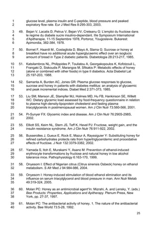 25
glucose level, plasma insulin and C-peptide, blood pressure and peaked1
expiratory flow rate. Eur J Med Res 8:295-303, 2003.2
49. Bejan V, Lacatis D, Petrus V, Bejan VV, Creteanu G: L'emploi du fructose dans3
le regime du diabete sucre insulino-dependant. IIIe Symposium International4
d'Apitherapie, 11-15 Septembre 1978, Portoroz, Yougoslavie. Bukarest:5
Apimondia, 382-384, 1978.6
50. Bornet F, Haardt M., Costagliola D, Blayo A, Slama G: Sucrose or honey at7
breakfest have no additional acute hyperglycaemic effect over an isoglucic8
amount of bread in Type 2 diabetic patients. Diabetologia 28:213-217, 1985.9
51. Katsilambros NL, Philippides P, Touliatou A, Georgakopoulos K, Kofotzouli L,10
Frangaki D, Siskoudis P, Marangos M, Sfikakis P: Metabolic effects of honey11
(alone or combined with other foods) in type II diabetics. Acta Diabetol Lat12
25:197-203, 1988.13
52. Samanta A, Burden AC, Jones GR: Plasma glucose responses to glucose,14
sucrose and honey in patients with diabetes mellitus: an analysis of glycaemic15
and peak incremental indices. Diabet Med 2:371-373, 1985.16
53. Liu SM, Manson JE, Stampfer MJ, Holmes MD, Hu FB, Hankinson SE, Willett17
WC: Dietary glycemic load assessed by food-frequency questionnaire in relation18
to plasma high-density-lipoprotein cholesterol and fasting plasma19
triacylglycerols in postmenopausal women. Am J Clin Nutr 73:560-566, 2001.20
54. Pi-Sunyer FX: Glycemic index and disease. Am J Clin Nutr 76:290S-298S,21
2002.22
55. Elliott SS, Keim NL, Stern JS, Teff K, Havel PJ: Fructose, weight gain, and the23
insulin resistance syndrome. Am J Clin Nutr 76:911-922, 2002.24
56. Busserolles J, Gueux E, Rock E, Mazur A, Rayssiguier Y: Substituting honey for25
refined carbohydrates protects rats from hypertriglyceridemic and prooxidative26
effects of fructose. J Nutr 132:3379-3382, 2002.27
57. Yamada S, Itoh E, Murakami Y, Asano M: Prevention of ethanol-induced28
erythrocyte transformations by fructose and natural honey in low alcohol29
tolerance mice. Pathophysiology 6:163-170, 1999.30
58. Onyesom I: Effect of Nigerian citrus (Citrus sinensis Osbeck) honey on ethanol31
metabolism. S Afr Med J 94:984-986, 2004.32
59. Onyesom I: Honey-induced stimulation of blood ethanol elimination and its33
influence on serum triacylglycerol and blood pressure in man. Ann Nutr Metab34
49:319-324, 2005.35
60. Molan PC: Honey as an antimicrobial agent“In: Mizrahi, A. and Lensky, Y. (eds.)36
Bee Products: Properties, Applications and Apitherapy. Plenum Press, New37
York, pp. 27-37, 1997.38
61. Molan PC: The antibacterial activity of honey. 1. The nature of the antibacterial39
activity. Bee World 73:5-28, 1992.40
 