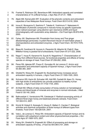 27
78. Frankel S, Robinson GE, Berenbaum MR: Antioxidant capacity and correlated1
characteristics of 14 unifloral honeys. J Apic Res 37:27-31, 1998.2
79. Aljadi AM, Kamaruddin MY: Evaluation of the phenolic contents and antioxidant3
capacities of two Malaysian floral honeys. Food Chem 85:513-518, 2004.4
80. Inoue K, Murayarna S, Seshimo F, Takeba K, Yoshimura Y, Nakazawa H:5
Identification of phenolic compound in manuka honey as specific superoxide6
anion radical scavenger using electron spin resonance (ESR) and liquid7
chromatography with coulometric array detection. J Sci Food Agric 85:872-878,8
2005.9
81. Fahey JW, Stephenson KK: Pinostrobin from honey and Thai ginger10
(Boesenbergia pandurata): A potent flavonoid inducer of mammalian phase 211
chemoprotective and antioxidant enzymes. J Agric Food Chem. 50:7472-7476,12
2002.13
82. Blasa M, Candiracci M, Accorsi A, Piacentini M, Albertini M, Piatti E: Raw14
Millefiori honey is packed full of antioxidants. Food Chem 97:217-222, 2006.15
83. Nagai T, Inoue R, Kanamori N, Suzuki N, Nagashima T: Characterization of16
honey from different floral sources. Its functional properties and effects of honey17
species on storage of meat. Food Chem 97:256-262, 2006.18
84. Perez RA, Iglesias MT, Pueyo E, Gonzalez M, de Lorenzo C: Amino acid19
composition and antioxidant capacity of Spanish honeys. J Agric Food Chem20
55:360-365, 2007.21
85. Gheldof N, Wang XH, Engeseth NJ: Buckwheat honey increases serum22
antioxidant capacity in humans. J Agric Food Chem 51:1500-1505, 2003.23
86. Schramm DD, Karim M, Schrader HR, Holt RR, Cardetti M, Keen CL: Honey24
with high levels of antioxidants can provide protection to healthy human25
subjects. J Agric Food Chem 51:1732-1735, 2003.26
87. Al-Waili NS: Effects of daily consumption of honey solution on hematological27
indices and blood levels of minerals and enzymes in normal individuals. J Med28
Food 6:135-140, 2003.29
88. Baltrusaityte V, Venskutonis PR, Ceksteryte V: Radical scavenging activity of30
different floral origin honey and beebread phenolic extracts. Food Chem31
101:502-514, 2007.32
89. Kücük M, Kolayli S, Karaoglu S, Ulusoy E, Baltaci C, Candan F: Biological33
activities and chemical composition of three honeys of different types from34
Anatolia. Food Chem 100:526-534, 2007.35
90. Vela L, de Lorenzo C, Pérez RA: Antioxidant capacity of Spanish honeys and its36
correlation with polyphenol content and other physicochemical properties. J Sci37
Food Agric 87:1069-1075, 2007.38
91. Wang XH, Gheldof N, Engeseth NJ: Effect of processing and storage on39
antioxidant capacity of honey. J Food Sci 69:C96-C101, 2004.40
 