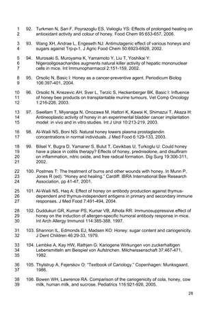 28
92. Turkmen N, Sari F, Poyrazoglu ES, Velioglu YS: Effects of prolonged heating on1
antioxidant activity and colour of honey. Food Chem 95:653-657, 2006.2
93. Wang XH, Andrae L, Engeseth NJ: Antimutagenic effect of various honeys and3
sugars against Trp-p-1. J Agric Food Chem 50:6923-6928, 2002.4
94. Murosaki S, Muroyama K, Yamamoto Y, Liu T, Yoshikai Y:5
Nigerooligosacharides augments natural killer activity of hepatic mononuclear6
cells in mice. Int Immunopharmacol 2:151-159, 2002.7
95. Orsolic N, Basic I: Honey as a cancer-preventive agent. Periodicum Biolog8
106:397-401, 2004.9
96. Orsolic N, Knezevic AH, Sver L, Terzic S, Heckenberger BK, Basic I: Influence10
of honey bee products on transplantable murine tumours. Vet Comp Oncology11
1:216-226, 2003.12
97. Swellam T, Miyanaga N, Onozawa M, Hattori K, Kawai K, Shimazui T, Akaza H:13
Antineoplastic activity of honey in an experimental bladder cancer implantation14
model: in vivo and in vitro studies. Int J Urol 10:213-219, 2003.15
98. Al-Waili NS, Boni NS: Natural honey lowers plasma prostaglandin16
concentrations in normal individuals. J Med Food 6:129-133, 2003.17
99. Bilsel Y, Bugra D, Yamaner S, Bulut T, Cevikbas U, Turkoglu U: Could honey18
have a place in colitis therapy? Effects of honey, prednisolone, and disulfiram19
on inflammation, nitric oxide, and free radical formation. Dig Surg 19:306-311,20
2002.21
100. Postmes T: The treatment of burns and other wounds with honey. In Munn P,22
Jones R (ed): “Honey and healing.” Cardiff: IBRA International Bee Research23
Association, pp 41-47, 2001.24
101. Al-Waili NS, Haq A: Effect of honey on antibody production against thymus-25
dependent and thymus-independent antigens in primary and secondary immune26
responses. J Med Food 7:491-494, 2004.27
102. Duddukuri GR, Kumar PS, Kumar VB, Athota RR: Immunosuppressive effect of28
honey on the induction of allergen-specific humoral antibody response in mice.29
Int Arch Allergy Immunol 114:385-388, 1997.30
103. Shannon IL, Edmonds EJ, Madsen KO: Honey: sugar content and cariogenicity.31
J Dent Children 46:29-33, 1979.32
104. Lembke A, Kay HW, Rathjen G: Kariogene Wirkungen von zuckerhaltigen33
Lebensmitteln am Beispiel von Aufstrichen. Milchwissenschaft 37:467-471,34
1982.35
105. Thylstrup A, Fejerskov O: “Textbook of Cariology.” Copenhagen: Munksgaard,36
1986.37
106. Bowen WH, Lawrence RA: Comparison of the cariogenicity of cola, honey, cow38
milk, human milk, and sucrose. Pediatrics 116:921-926, 2005.39
 