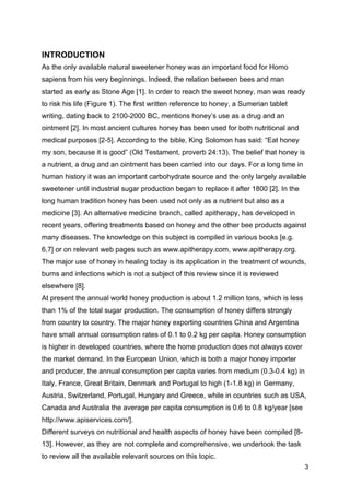 3
INTRODUCTION
As the only available natural sweetener honey was an important food for Homo
sapiens from his very beginnings. Indeed, the relation between bees and man
started as early as Stone Age [1]. In order to reach the sweet honey, man was ready
to risk his life (Figure 1). The first written reference to honey, a Sumerian tablet
writing, dating back to 2100-2000 BC, mentions honey’s use as a drug and an
ointment [2]. In most ancient cultures honey has been used for both nutritional and
medical purposes [2-5]. According to the bible, King Solomon has said: “Eat honey
my son, because it is good” (Old Testament, proverb 24:13). The belief that honey is
a nutrient, a drug and an ointment has been carried into our days. For a long time in
human history it was an important carbohydrate source and the only largely available
sweetener until industrial sugar production began to replace it after 1800 [2]. In the
long human tradition honey has been used not only as a nutrient but also as a
medicine [3]. An alternative medicine branch, called apitherapy, has developed in
recent years, offering treatments based on honey and the other bee products against
many diseases. The knowledge on this subject is compiled in various books [e.g.
6,7] or on relevant web pages such as www.apitherapy.com, www.apitherapy.org.
The major use of honey in healing today is its application in the treatment of wounds,
burns and infections which is not a subject of this review since it is reviewed
elsewhere [8].
At present the annual world honey production is about 1.2 million tons, which is less
than 1% of the total sugar production. The consumption of honey differs strongly
from country to country. The major honey exporting countries China and Argentina
have small annual consumption rates of 0.1 to 0.2 kg per capita. Honey consumption
is higher in developed countries, where the home production does not always cover
the market demand. In the European Union, which is both a major honey importer
and producer, the annual consumption per capita varies from medium (0.3-0.4 kg) in
Italy, France, Great Britain, Denmark and Portugal to high (1-1.8 kg) in Germany,
Austria, Switzerland, Portugal, Hungary and Greece, while in countries such as USA,
Canada and Australia the average per capita consumption is 0.6 to 0.8 kg/year [see
http://www.apiservices.com/].
Different surveys on nutritional and health aspects of honey have been compiled [8-
13]. However, as they are not complete and comprehensive, we undertook the task
to review all the available relevant sources on this topic.
 