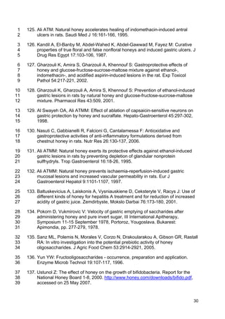 30
125. Ali ATM: Natural honey accelerates healing of indomethacin-induced antral1
ulcers in rats. Saudi Med J 16:161-166, 1995.2
126. Kandil A, El-Banby M, Abdel-Wahed K, Abdel-Gawwad M, Fayez M: Curative3
properties of true floral and false nonfloral honeys and induced gastric ulcers. J4
Drug Res Egypt 17:103-106, 1987.5
127. Gharzouli K, Amira S, Gharzouli A, Khennouf S: Gastroprotective effects of6
honey and glucose-fructose-sucrose-maltose mixture against ethanol-,7
indomethacin-, and acidified aspirin-induced lesions in the rat. Exp Toxicol8
Pathol 54:217-221, 2002.9
128. Gharzouli K, Gharzouli A, Amira S, Khennouf S: Prevention of ethanol-induced10
gastric lesions in rats by natural honey and glucose-fructose-sucrose-maltose11
mixture. Pharmacol Res 43:509, 2001.12
129. Al Swayeh OA, Ali ATMM: Effect of ablation of capsaicin-sensitive neurons on13
gastric protection by honey and sucralfate. Hepato-Gastroenterol 45:297-302,14
1998.15
130. Nasuti C, Gabbianelli R, Falcioni G, Cantalamessa F: Antioxidative and16
gastroprotective activities of anti-inflammatory formulations derived from17
chestnut honey in rats. Nutr Res 26:130-137, 2006.18
131. Ali ATMM: Natural honey exerts its protective effects against ethanol-induced19
gastric lesions in rats by preventing depletion of glandular nonprotein20
sulfhydryls. Trop Gastroenterol 16:18-26, 1995.21
132. Ali ATMM: Natural honey prevents ischaemia-reperfusion-induced gastric22
mucosal lesions and increased vascular permeability in rats. Eur J23
Gastroenterol Hepatol 9:1101-1107, 1997.24
133. Baltuskevicius A, Laiskonis A, Vysniauskiene D, Ceksteryte V, Racys J: Use of25
different kinds of honey for hepatitis A treatment and for reduction of increased26
acidity of gastric juice. Zemdirbyste, Mokslo Darbai 76:173-180, 2001.27
134. Pokorn D, Vukmirovic V: Velocity of gastric emptying of saccharides after28
administering honey and pure invert sugar, III International Apitherapy,29
Symposium 11-15 September 1978, Portoroz, Yougoslava. Bukarest:30
Apimondia, pp. 277-279, 1978.31
135. Sanz ML, Polemis N, Morales V, Corzo N, Drakoularakou A, Gibson GR, Rastall32
RA: In vitro investigation into the potential prebiotic activity of honey33
oligosaccharides. J Agric Food Chem 53:2914-2921, 2005.34
136. Yun YW: Fructooligosaccharides - occurrence, preparation and application.35
Enzyme Microb Technol 19:107-117, 1996.36
137. Ustunol Z: The effect of honey on the growth of bifidobacteria. Report for the37
National Honey Board 1-8, 2000. http://www.honey.com/downloads/bifido.pdf,38
accessed on 25 May 2007.39
 