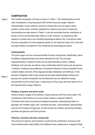 4
COMPOSITION
The overall composition of honey is shown in Table 1. The carbohydrates are the
main constituents, comprising about 95% of the honey dry weight. Beyond
carbohydrates, honey contains numerous compounds such as organic acids,
proteins, amino acids, minerals, polyphenols, vitamins and aroma compounds.
Summarising the data shown in Table 1 it can be concluded that the contribution of
honey to the recommended daily intake is small. However, its importance with
respect to nutrition lies in the manifold physiological effects [16]. It should be noted
that the composition of honey depends greatly on the botanical origin [17], a fact that
has been seldom considered in the nutritional and physiological studies.
Carbohydrates
The main sugars are the monosaccharides fructose and glucose. Additionally, about
25 different oligosacharides have been detected [18,19]. The principal
oligosaccharides in blossom honey are the disaccharides sucrose, maltose,
trehalose and turanose, as well as some nutritionally relevant ones such as panose,
1-kestose, 6-kestose and palatinose. Compared to blossom honey honeydew honey
contains higher amounts of the oligosaccharides melezitose and raffinose. In the
process of digestion after honey intake the principal carbohydrates fructose and
glucose are quickly transported into the blood and can be utilized for energy
requirements by the human body. A daily dose of 20 g honey will cover about 3% of
the required daily energy (Table 2).
Proteins, enzymes and amino acids
Honey contains roughly 0.5% proteins, mainly enzymes and free amino acids. The
contribution of that fraction to human protein intake is marginal (Table 2).
The three main honey enzymes are diastase (amylase), decomposing starch or
glycogen into smaller sugar units, invertase (sucrase, α-glucosidase), decomposing
sucrose into fructose and glucose, as well as glucose oxidase, producing hydrogen
peroxide and gluconic acid from glucose.
Vitamins, minerals and trace compounds
The amount of vitamins and minerals is small and the contribution of honey to the
recommended daily intake (RDI) of the different trace substances is marginal (Table
Table 1
Table 2
 