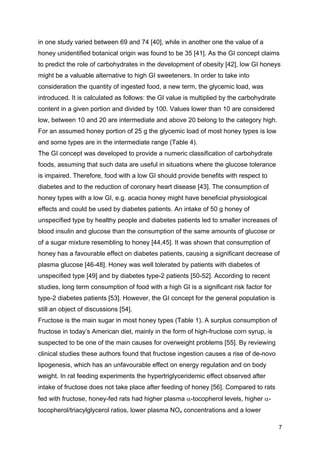 7
in one study varied between 69 and 74 [40], while in another one the value of a
honey unidentified botanical origin was found to be 35 [41]. As the GI concept claims
to predict the role of carbohydrates in the development of obesity [42], low GI honeys
might be a valuable alternative to high GI sweeteners. In order to take into
consideration the quantity of ingested food, a new term, the glycemic load, was
introduced. It is calculated as follows: the GI value is multiplied by the carbohydrate
content in a given portion and divided by 100. Values lower than 10 are considered
low, between 10 and 20 are intermediate and above 20 belong to the category high.
For an assumed honey portion of 25 g the glycemic load of most honey types is low
and some types are in the intermediate range (Table 4).
The GI concept was developed to provide a numeric classification of carbohydrate
foods, assuming that such data are useful in situations where the glucose tolerance
is impaired. Therefore, food with a low GI should provide benefits with respect to
diabetes and to the reduction of coronary heart disease [43]. The consumption of
honey types with a low GI, e.g. acacia honey might have beneficial physiological
effects and could be used by diabetes patients. An intake of 50 g honey of
unspecified type by healthy people and diabetes patients led to smaller increases of
blood insulin and glucose than the consumption of the same amounts of glucose or
of a sugar mixture resembling to honey [44,45]. It was shown that consumption of
honey has a favourable effect on diabetes patients, causing a significant decrease of
plasma glucose [46-48]. Honey was well tolerated by patients with diabetes of
unspecified type [49] and by diabetes type-2 patients [50-52]. According to recent
studies, long term consumption of food with a high GI is a significant risk factor for
type-2 diabetes patients [53]. However, the GI concept for the general population is
still an object of discussions [54].
Fructose is the main sugar in most honey types (Table 1). A surplus consumption of
fructose in today’s American diet, mainly in the form of high-fructose corn syrup, is
suspected to be one of the main causes for overweight problems [55]. By reviewing
clinical studies these authors found that fructose ingestion causes a rise of de-novo
lipogenesis, which has an unfavourable effect on energy regulation and on body
weight. In rat feeding experiments the hypertriglyceridemic effect observed after
intake of fructose does not take place after feeding of honey [56]. Compared to rats
fed with fructose, honey-fed rats had higher plasma α-tocopherol levels, higher α-
tocopherol/triacylglycerol ratios, lower plasma NOx concentrations and a lower
 