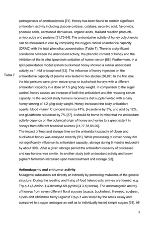 9
pathogenesis of arteriosclerosis [74]. Honey has been found to contain significant
antioxidant activity including glucose oxidase, catalase, ascorbic acid, flavonoids,
phenolic acids, carotenoid derivatives, organic acids, Maillard reaction products,
amino acids and proteins [31,75-84]. The antioxidative activity of honey polyphenols
can be measured in vitro by comparing the oxygen radical absorbance capacity
(ORAC) with the total phenolics concentration (Table 7). There is a significant
correlation between the antioxidant activity, the phenolic content of honey and the
inhibition of the in vitro lipoprotein oxidation of human serum [85]. Furthermore, in a
lipid peroxidation model system buckwheat honey showed a similar antioxidant
activity as 1 mM α-tocopherol [83]. The influence of honey ingestion on the
antioxidative capacity of plasma was tested in two studies [86,87]. In the first one,
the trial persons were given maize syrup or buckwheat honeys with a different
antioxidant capacity in a dose of 1.5 g/kg body weight. In comparison to the sugar
control, honey caused an increase of both the antioxidant and the reducing serum
capacity. In the second study humans received a diet supplemented with a daily
honey serving of 1.2 g/kg body weight. Honey increased the body antioxidant
agents: blood vitamin C concentration by 47%, β-carotene by 3%, uric acid by 12%,
and glutathione reductase by 7% [87]. It should be borne in mind that the antioxidant
activity depends on the botanical origin of honey and varies to a great extent in
honeys from different botanical sources [31,77,78,88-90].
The impact of heat and storage time on the antioxidant capacity of clover and
buckwheat honey was analysed recently [91]. While processing of clover honey did
not significantly influence its antioxidant capacity, storage during 6 months reduced it
by about 30%. After a given storage period the antioxidant capacity of processed
and raw honeys was similar. In another study both antioxidant activity and brown
pigment formation increased upon heat treatment and storage [92].
Antimutagenic and antitumor activity
Mutagenic substances act directly or indirectly by promoting mutations of the genetic
structure. During the roasting and frying of food heterocyclic amines are formed, e.g.
Trp-p-1 (3-Amino-1,4-dimethyl-5H-pyridol [4,3-b] indole). The antimutagenic activity
of honeys from seven different floral sources (acacia, buckwheat, fireweed, soybean,
tupelo and Christmas berry) against Trp-p-1 was tested by the Ames assay and
compared to a sugar analogue as well as to individually tested simple sugars [93]. All
Table 7
 