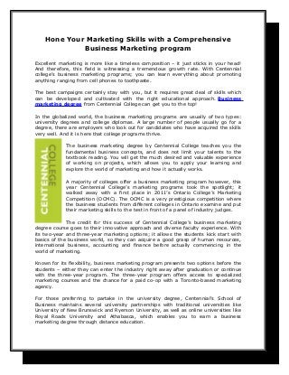 Hone Your Marketing Skills with a Comprehensive
             Business Marketing program

Excellent marketing is more like a timeless composition – it just sticks in your head!
And therefore, this field is witnessing a tremendous growth rate. With Centennial
college’s business marketing programs; you can learn everything about promoting
anything ranging from cell phones to toothpaste.

The best campaigns certainly stay with you, but it requires great deal of skills which
can be developed and cultivated with the right educational approach. Business
marketing degree from Centennial College can get you to the top!

In the globalized world, the business marketing programs are usually of two types:
university degrees and college diplomas. A large number of people usually go for a
degree, there are employers who look out for candidates who have acquired the skills
very well. And it is here that college programs thrive.

             The business marketing degree by Centennial College teaches you the
             fundamental business concepts, and does not limit your talents to the
             textbook reading. You will get the much desired and valuable experience
             of working on projects, which allows you to apply your learning and
             explore the world of marketing and how it actually works.

             A majority of colleges offer a business marketing program however, this
             year Centennial College’s marketing programs took the spotlight; it
             walked away with a first place in 2011’s Ontario College’s Marketing
             Competition (OCMC). The OCMC is a very prestigious competition where
             the business students from different colleges in Ontario examine and put
             their marketing skills to the test in front of a panel of industry judges.

             The credit for this success of Centennial College’s business marketing
degree course goes to their innovative approach and diverse faculty experience. With
its two-year and three-year marketing options; it allows the students kick start with
basics of the business world, so they can acquire a good grasp of human resources,
international business, accounting and finance before actually commencing in the
world of marketing.

Known for its flexibility, business marketing program presents two options before the
students – either they can enter the industry right away after graduation or continue
with the three-year program. The three-year program offers access to specialized
marketing courses and the chance for a paid co-op with a Toronto-based marketing
agency.

For those preferring to partake in the university degree, Centennial’s School of
Business maintains several university partnerships with traditional universities like
University of New Brunswick and Ryerson University, as well as online universities like
Royal Roads University and Athabasca, which enables you to earn a business
marketing degree through distance education.
 