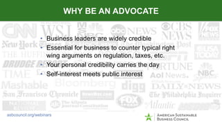• Business leaders are widely credible
• Essential for business to counter typical right
wing arguments on regulation, taxes, etc.
• Your personal credibility carries the day
• Self-interest meets public interest
WHY BE AN ADVOCATE
asbcouncil.org/webinars
 