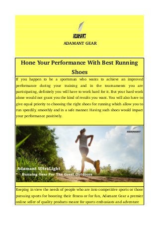 ADAMANT GEAR
Hone Your Performance With Best Running 
Shoes
If   you   happen   to   be   a   sportsman   who   wants   to   achieve   an   improved 
performance   during   your   training   and   in   the   tournaments   you   are 
participating, definitely you will have to work hard for it. But your hard work 
alone would not grant you the kind of results you want. You will also have to 
give equal priority to choosing the right shoes for running which allow you to 
run speedily, smoothly and in a safe manner. Having such shoes would impact 
your performance positively.
Keeping in view the needs of people who are into competitive sports or those 
pursuing sports for boosting their fitness or for fun, Adamant Gear a premier 
online seller of quality products meant for sports enthusiasts and adventure
 