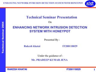 ENHANCING NETWORK INTRUSION DETECTION SYSTEM WITH HONEYPOT 
Technical Seminar Presentation 
On 
Technical Seminar 2004 RAKESH KHATAI IT200118029 
1 
ENHANCING NETWORK INTRUSION DETECTION 
SYSTEM WITH HONEYPOT 
Presented By : 
Rakesh khatai IT200118029 
Under the guidance of : 
Mr. PRADEEP KUMAR JENA 
 