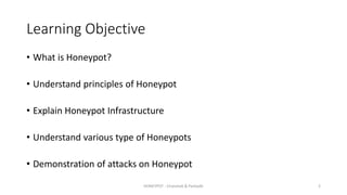 Learning Objective
• What is Honeypot?
• Understand principles of Honeypot
• Explain Honeypot Infrastructure
• Understand various type of Honeypots
• Demonstration of attacks on Honeypot
HONEYPOT - Chandrak & Parbodh 2
 