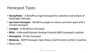 Honeypot Types
• HonnyPotter - A WordPress login honeypot for collection and analysis of
failed login attempts.
• wp-smart-honeypot - WordPress plugin to reduce comment spam with a
smarter honeypot
• wordpot - A WordPress Honeypot
• RDPy - A Microsoft Remote Desktop Protocol (RDP) honeypot in python
• Honeyprint - Printer honeypot
• Mailoney - SMTP honeypot, Open Relay, Cred Harvester written in python.
• Many more…
HONEYPOT - Chandrak & Parbodh 6
 