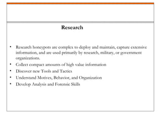• Research honeypots are complex to deploy and maintain, capture extensive
information, and are used primarily by research, military, or government
organizations.
• Collect compact amounts of high value information
• Discover new Tools and Tactics
• Understand Motives, Behavior, and Organization
• Develop Analysis and Forensic Skills
Research
 