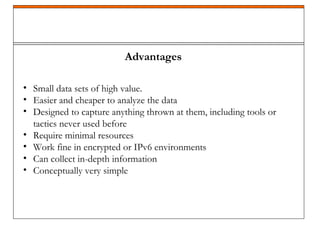 Advantages
• Small data sets of high value.
• Easier and cheaper to analyze the data
• Designed to capture anything thrown at them, including tools or
tactics never used before
• Require minimal resources
• Work fine in encrypted or IPv6 environments
• Can collect in-depth information
• Conceptually very simple
 