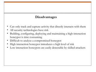 Disadvantages
• Can only track and capture activity that directly interacts with them
• All security technologies have risk
• Building, configuring, deploying and maintaining a high-interaction
honeypot is time consuming
• Difficult to analyze a compromised honeypot
• High interaction honeypot introduces a high level of risk
• Low interaction honeypots are easily detectable by skilled attackers
 