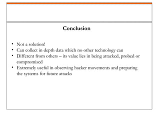 Conclusion
• Not a solution!
• Can collect in depth data which no other technology can
• Different from others – its value lies in being attacked, probed or
compromised
• Extremely useful in observing hacker movements and preparing
the systems for future attacks
 