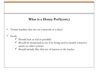 What is a Honey Pot?(cont.)
• Virtual machine that sits on a network or a client
• Goals
 Should look as real as possible!
 Should be monitored to see if its being used to launch a massive
attack on other systems
 Should include files that are of interest to the hacker
 