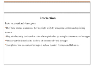 Interaction
Low interaction Honeypots
•They have limited interaction, they normally work by emulating services and operating
systems
•They simulate only services that cannot be exploited to get complete access to the honeypot
•Attacker activity is limited to the level of emulation by the honeypot
•Examples of low-interaction honeypots include Specter, Honeyd, and KFsensor
 