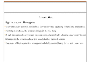 Interaction
High interaction Honeypots
• They are usually complex solutions as they involve real operating systems and applications
•Nothing is emulated, the attackers are given the real thing
•A high-interaction honeypot can be compromised completely, allowing an adversary to gain
full access to the system and use it to launch further network attacks
•Examples of high-interaction honeypots include Symantec Decoy Server and Honeynets
 