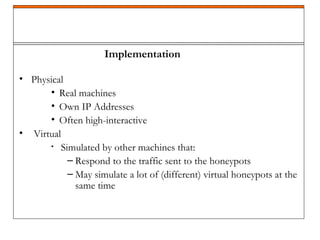 • Physical
• Real machines
• Own IP Addresses
• Often high-interactive
• Virtual
• Simulated by other machines that:
– Respond to the traffic sent to the honeypots
– May simulate a lot of (different) virtual honeypots at the
same time
Implementation
 