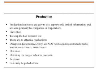 • Production honeypots are easy to use, capture only limited information, and
are used primarily by companies or corporations
• Prevention
• To keep the bad elements out
• There are no effective mechanisms
• Deception, Deterrence, Decoys do NOT work against automated attacks:
worms, auto-rooters, mass-rooters
• Detection
• Detecting the burglar when he breaks in
• Response
• Can easily be pulled offline
Production
 