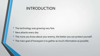INTRODUCTION
• The technology was growing very fast.
• New attacks every day
• The more you know about your enemy, the better you can protect yourself.
• The main goal of honeypot is to gather as much information as possible.
 