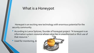 What is a Honeypot
Honeypot is an exciting new technology with enormous potential for the
security community.
• According to Lance Spitzner, founder of honeypot project: “A honeypot is an
information system resource whose value lies in unauthorized or illicit use of
that resource.”
• Used for monitoring, detecting and analyzing attacks
 