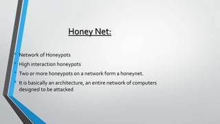 Honey Net:
• Network of Honeypots
• High interaction honeypots
• Two or more honeypots on a network form a honeynet.
• It is basically an architecture, an entire network of computers
designed to be attacked
 