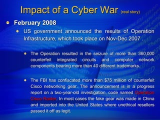 Impact of a Cyber War (real story)
February 2008
  US government announced the results of Operation
  Infrastructure, which took place on Nov-Dec 2007 .

     The Operation resulted in the seizure of more than 360,000
     counterfeit integrated circuits and computer network
     components bearing more than 40 different trademarks.


     The FBI has confiscated more than $75 million of counterfeit
     Cisco networking gear. The announcement is in a progress
     report on a two-year-old investigation, code named Operation
     Cisco Raider. In most cases the fake gear was made in China
     and imported into the United States where unethical resellers
     passed it off as legit.
 