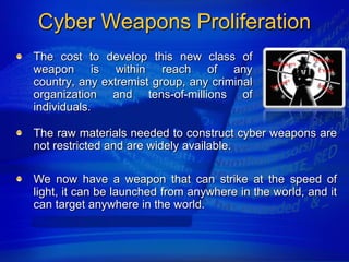 Cyber Weapons Proliferation
The cost to develop this new class of
weapon is within reach of any
country, any extremist group, any criminal
organization and tens-of-millions of
individuals.

The raw materials needed to construct cyber weapons are
not restricted and are widely available.

We now have a weapon that can strike at the speed of
light, it can be launched from anywhere in the world, and it
can target anywhere in the world.
 