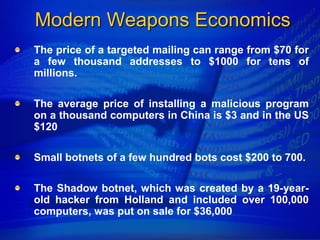 Modern Weapons Economics
The price of a targeted mailing can range from $70 for
a few thousand addresses to $1000 for tens of
millions.

The average price of installing a malicious program
on a thousand computers in China is $3 and in the US
$120

Small botnets of a few hundred bots cost $200 to 700.

The Shadow botnet, which was created by a 19-year-
old hacker from Holland and included over 100,000
computers, was put on sale for $36,000
 