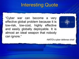 Interesting Quote

“Cyber war can become a very
effective global problem because it is
low-risk, low-cost, highly effective
and easily globally deployable. It is
almost an ideal weapon that nobody
can ignore.“
                              -NATO's cyber defense chief
 