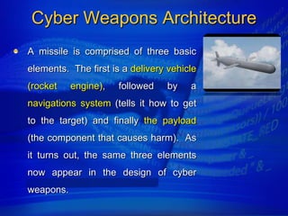 Cyber Weapons Architecture
A missile is comprised of three basic
elements. The first is a delivery vehicle
(rocket    engine),   followed   by    a
navigations system (tells it how to get
to the target) and finally the payload
(the component that causes harm). As
it turns out, the same three elements
now appear in the design of cyber
weapons.
 
