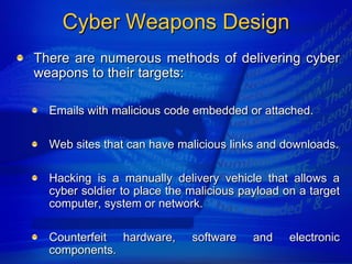 Cyber Weapons Design
There are numerous methods of delivering cyber
weapons to their targets:

  Emails with malicious code embedded or attached.

  Web sites that can have malicious links and downloads.

  Hacking is a manually delivery vehicle that allows a
  cyber soldier to place the malicious payload on a target
  computer, system or network.

  Counterfeit hardware,      software    and    electronic
  components.
 