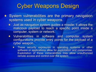 Cyber Weapons Design
System vulnerabilities are the primary navigation
systems used in cyber weapons.
  Just as navigation system guides a missile; it allows the
  malicious payload to reach a specific point inside a
  computer, system or network.
  Vulnerabilities in software and computer system
  configurations provide entry points for the payload of a
  cyber weapon.
     These security exposures in operating systems or other
     software or applications allow for exploitation and compromise.
     Exploitation of these vulnerabilities may allow unauthorized
     remote access and control over the system
 