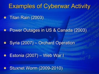 Examples of Cyberwar Activity
Titan Rain (2003)

Power Outages in US & Canada (2003)

Syria (2007) – Orchard Operation

Estonia (2007) – Web War I

Stuxnet Worm (2009-2010)
 