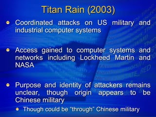 Titan Rain (2003)
Coordinated attacks on US military and
industrial computer systems

Access gained to computer systems and
networks including Lockheed Martin and
NASA

Purpose and identity of attackers remains
unclear, though origin appears to be
Chinese military
  Though could be “through” Chinese military
 