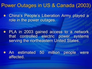 Power Outages in US & Canada (2003)
   China‟s People‟s Liberation Army played a
   role in the power outages.

   PLA in 2003 gained access to a network
   that controlled electric power systems
   serving the northeastern United States.

   An estimated 50 million people were
   affected.
 