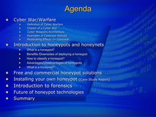 Agenda
Cyber War/Warfare
      Definition of Cyber Warfare
      Impact of a Cyber War
      Cyber Weapons Architecture
      Examples of Cyberwar Activity
      Moderating Effects on Cyberwar

Introduction to honeypots and honeynets
      What is a honeypot?
      Benefits /Downsides of deploying a honeypot
      How to classify a honeypot?
      Advantages/Disadvantages of honeypots
      What is a honeynet?
Free and commercial honeypot solutions
Installing your own honeypot (Case Study Report)
Introduction to forensics
Future of honeypot technologies
Summary
 