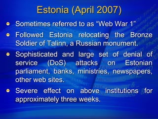 Estonia (April 2007)
Sometimes referred to as “Web War 1”
Followed Estonia relocating the Bronze
Soldier of Talinn, a Russian monument.
Sophisticated and large set of denial of
service (DoS) attacks on Estonian
parliament, banks, ministries, newspapers,
other web sites.
Severe effect on above institutions for
approximately three weeks.
 
