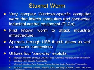 Stuxnet Worm
Very complex Windows-specific computer
worm that infects computers and connected
industrial control equipment (PLCs).
First known worm to attack industrial
infrastructure.
Spreads through USB thumb drives as well
as network connections.
Utilizes four “zero-day” exploits.
  Microsoft Windows Shortcut „LNK/PIF‟ Files Automatic File Execution Vulnerability
  Windows Print Spooler Vulnerability.
  Microsoft Windows Print Spooler Service Remote Code Execution Vulnerability
  Microsoft Windows Server Service RPC Handling Remote Code Execution
 