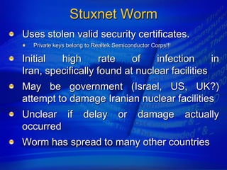 Stuxnet Worm
Uses stolen valid security certificates.
  Private keys belong to Realtek Semiconductor Corps!!!

Initial  high      rate    of   infection      in
Iran, specifically found at nuclear facilities
May be government (Israel, US, UK?)
attempt to damage Iranian nuclear facilities
Unclear if           delay        or      damage          actually
occurred
Worm has spread to many other countries
 