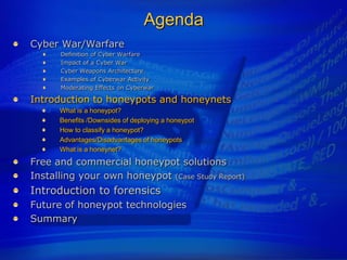 Agenda
Cyber War/Warfare
      Definition of Cyber Warfare
      Impact of a Cyber War
      Cyber Weapons Architecture
      Examples of Cyberwar Activity
      Moderating Effects on Cyberwar

Introduction to honeypots and honeynets
      What is a honeypot?
      Benefits /Downsides of deploying a honeypot
      How to classify a honeypot?
      Advantages/Disadvantages of honeypots
      What is a honeynet?
Free and commercial honeypot solutions
Installing your own honeypot (Case Study Report)
Introduction to forensics
Future of honeypot technologies
Summary
 