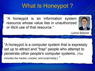 What Is Honeypot ?

 “A honeypot is an information system
 resource whose value lies in unauthorized
 or illicit use of that resource.”
                                        -Lance Spitzner



“A honeypot is a computer system that is expressly
set up to attract and "trap" people who attempt to
penetrate other people's computer systems. (This
includes the hacker, cracker, and script kiddy.) ”
 