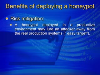Benefits of deploying a honeypot
 Risk mitigation:
   A honeypot deployed in a productive
   environment may lure an attacker away from
   the real production systems (“ easy target“).
 