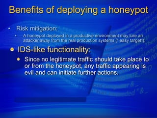 Benefits of deploying a honeypot
•   Risk mitigation:
    •    A honeypot deployed in a productive environment may lure an
         attacker away from the real production systems (“ easy target“).

        IDS-like functionality:
          Since no legitimate traffic should take place to
          or from the honeypot, any traffic appearing is
          evil and can initiate further actions.
 