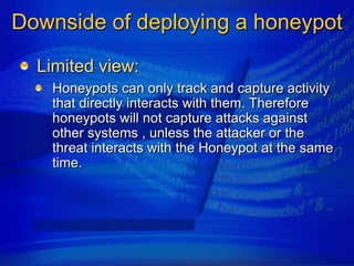 Downside of deploying a honeypot
  Limited view:
   Honeypots can only track and capture activity
   that directly interacts with them. Therefore
   honeypots will not capture attacks against
   other systems , unless the attacker or the
   threat interacts with the Honeypot at the same
   time.
 